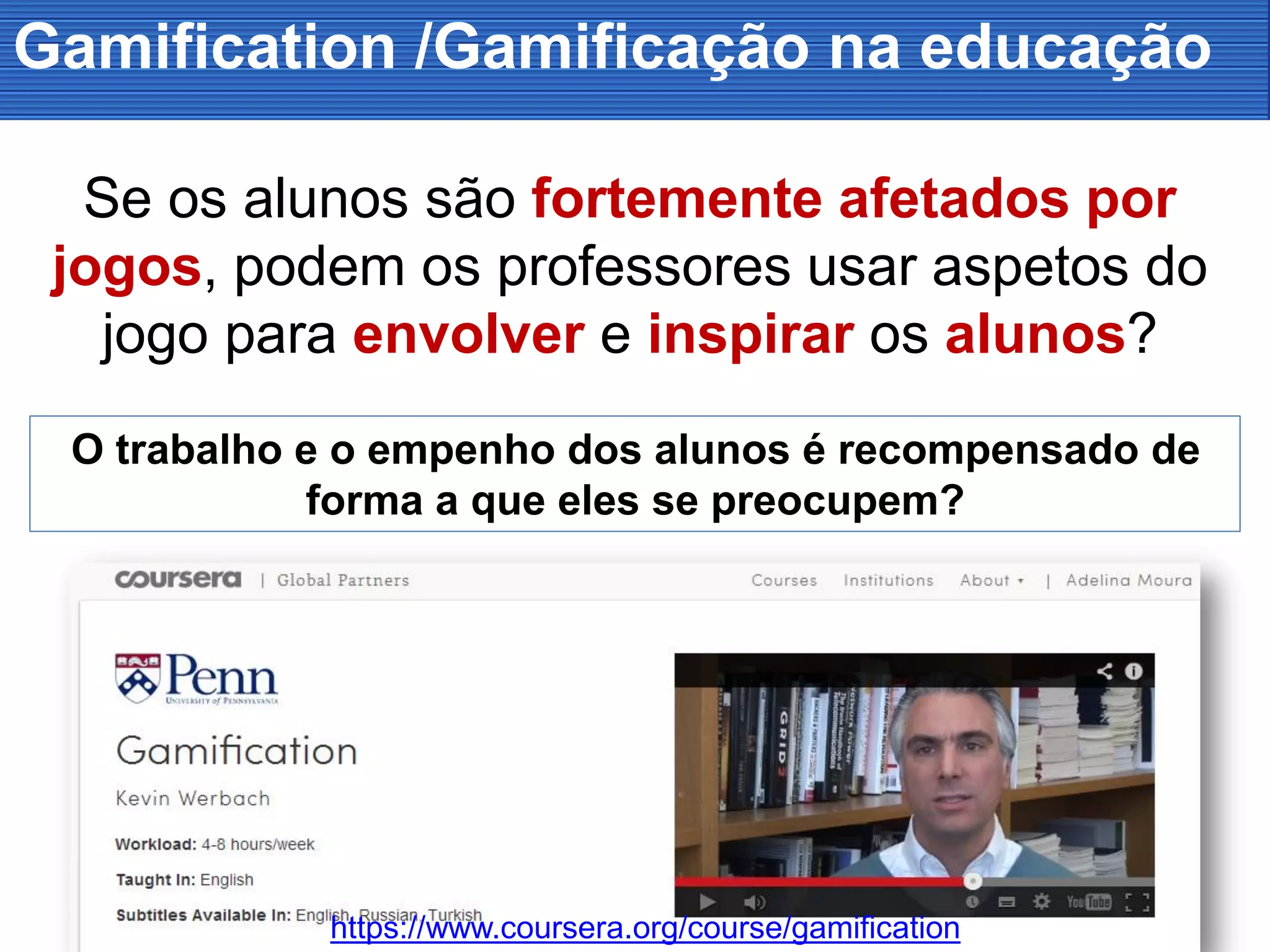 Gamification /Gamificação na educação
Se os alunos são fortemente afetados por
jogos, podem os professores usar aspetos do
jogo para envolver e inspirar os alunos?
O trabalho e o empenho dos alunos é recompensado de
forma a que eles se preocupem?
https://www.coursera.org/course/gamification
 