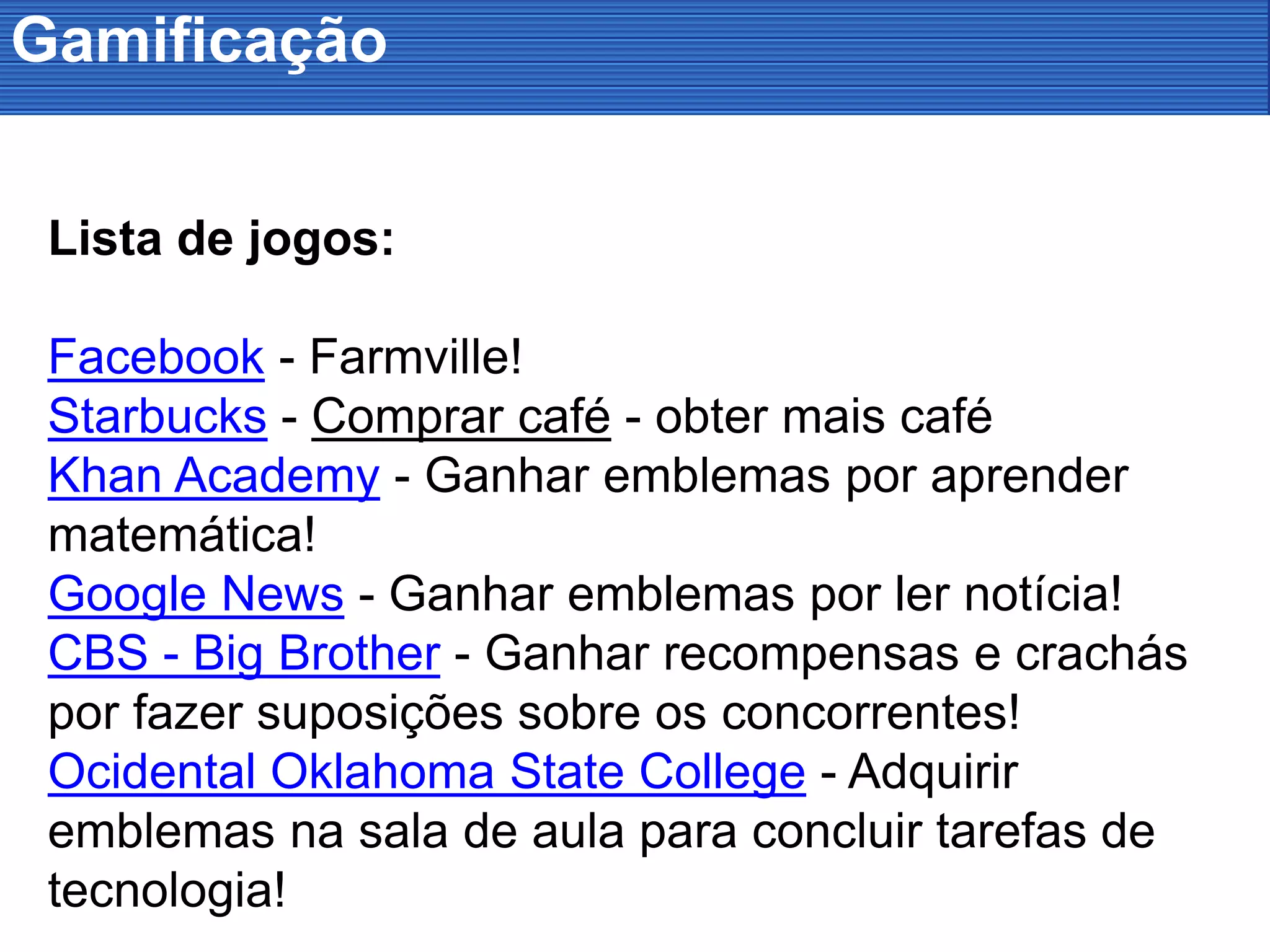 Gamificação
Lista de jogos:
Facebook - Farmville!
Starbucks - Comprar café - obter mais café
Khan Academy - Ganhar emblemas por aprender
matemática!
Google News - Ganhar emblemas por ler notícia!
CBS - Big Brother - Ganhar recompensas e crachás
por fazer suposições sobre os concorrentes!
Ocidental Oklahoma State College - Adquirir
emblemas na sala de aula para concluir tarefas de
tecnologia!
 