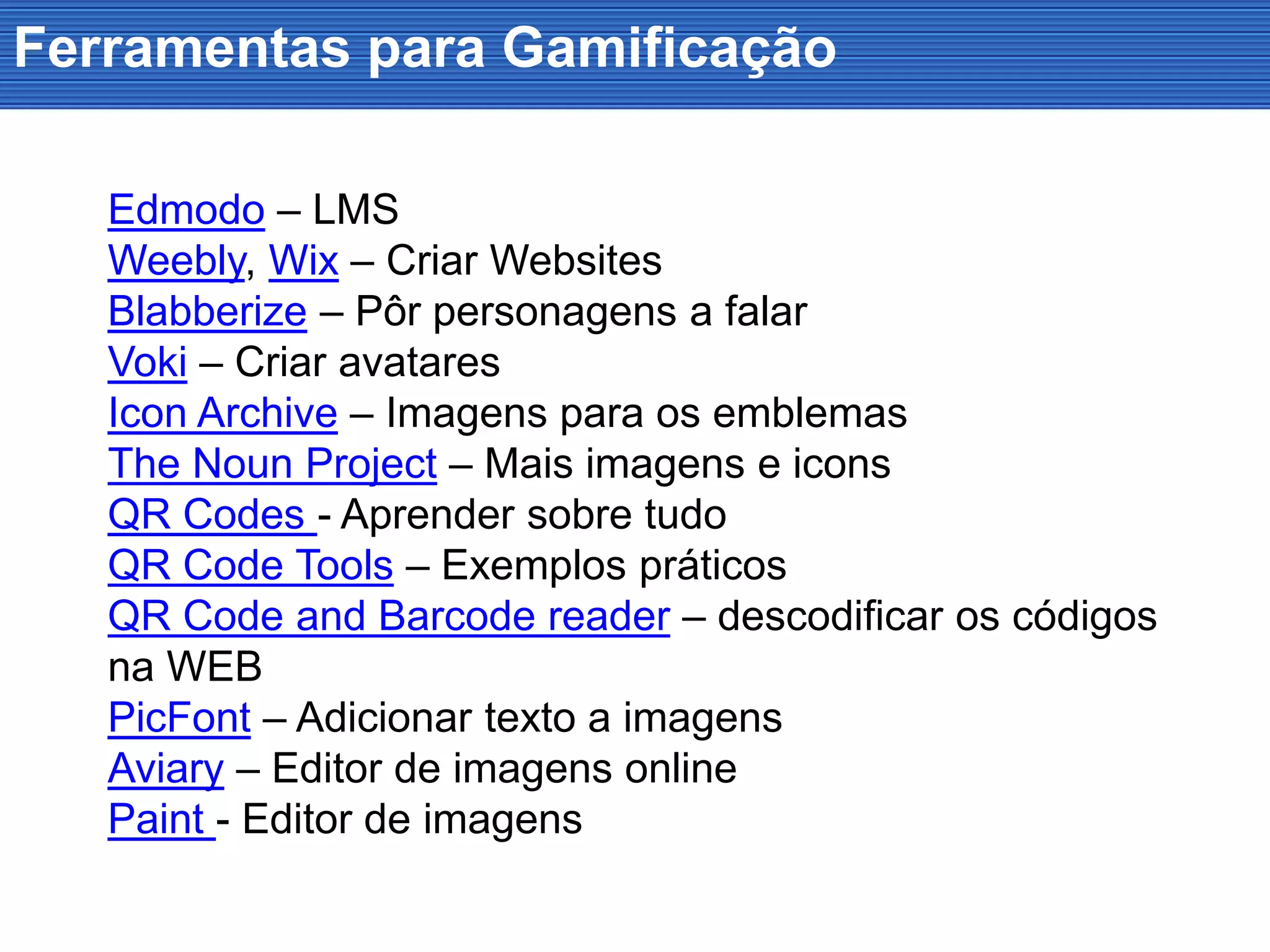 Ferramentas para Gamificação
Edmodo – LMS
Weebly, Wix – Criar Websites
Blabberize – Pôr personagens a falar
Voki – Criar avatares
Icon Archive – Imagens para os emblemas
The Noun Project – Mais imagens e icons
QR Codes - Aprender sobre tudo
QR Code Tools – Exemplos práticos
QR Code and Barcode reader – descodificar os códigos
na WEB
PicFont – Adicionar texto a imagens
Aviary – Editor de imagens online
Paint - Editor de imagens
 