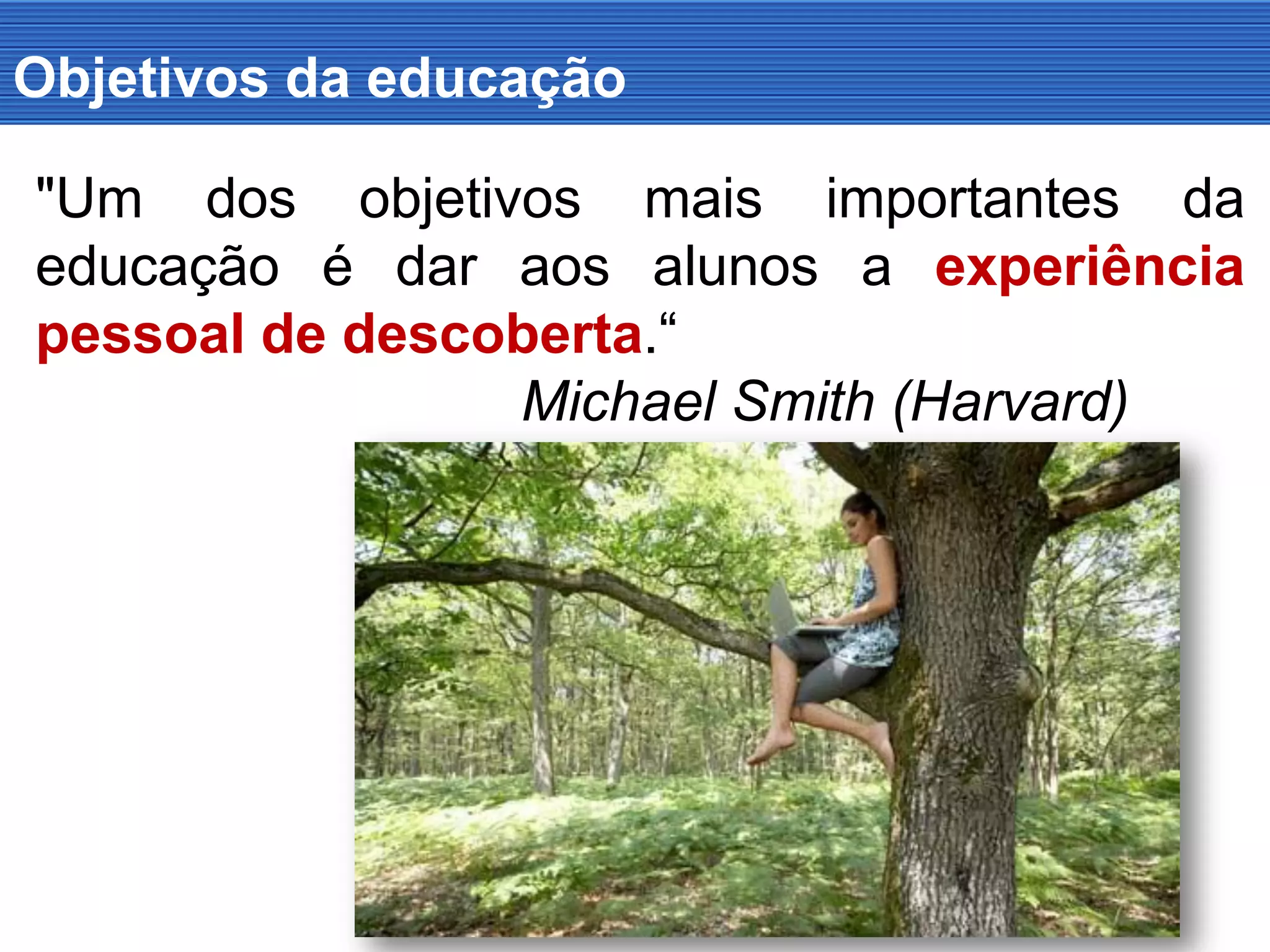 Objetivos da educação
"Um dos objetivos mais importantes da
educação é dar aos alunos a experiência
pessoal de descoberta.“
Michael Smith (Harvard)
 