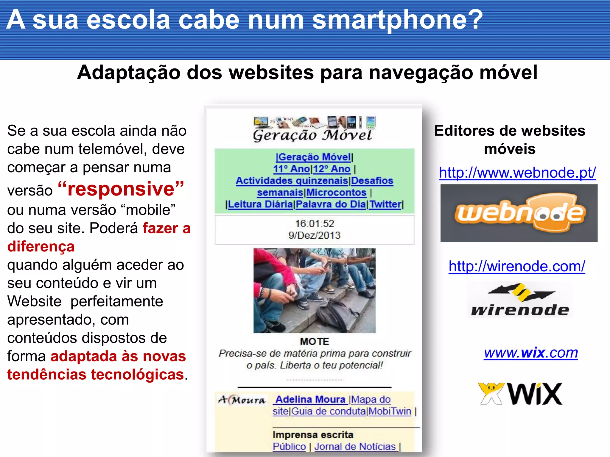 A sua escola cabe num smartphone?
Se a sua escola ainda não
cabe num telemóvel, deve
começar a pensar numa
versão “responsive”
ou numa versão “mobile”
do seu site. Poderá fazer a
diferença
quando alguém aceder ao
seu conteúdo e vir um
Website perfeitamente
apresentado, com
conteúdos dispostos de
forma adaptada às novas
tendências tecnológicas.
Adaptação dos websites para navegação móvel
Editores de websites
móveis
http://www.webnode.pt/
http://wirenode.com/
www.wix.com
 