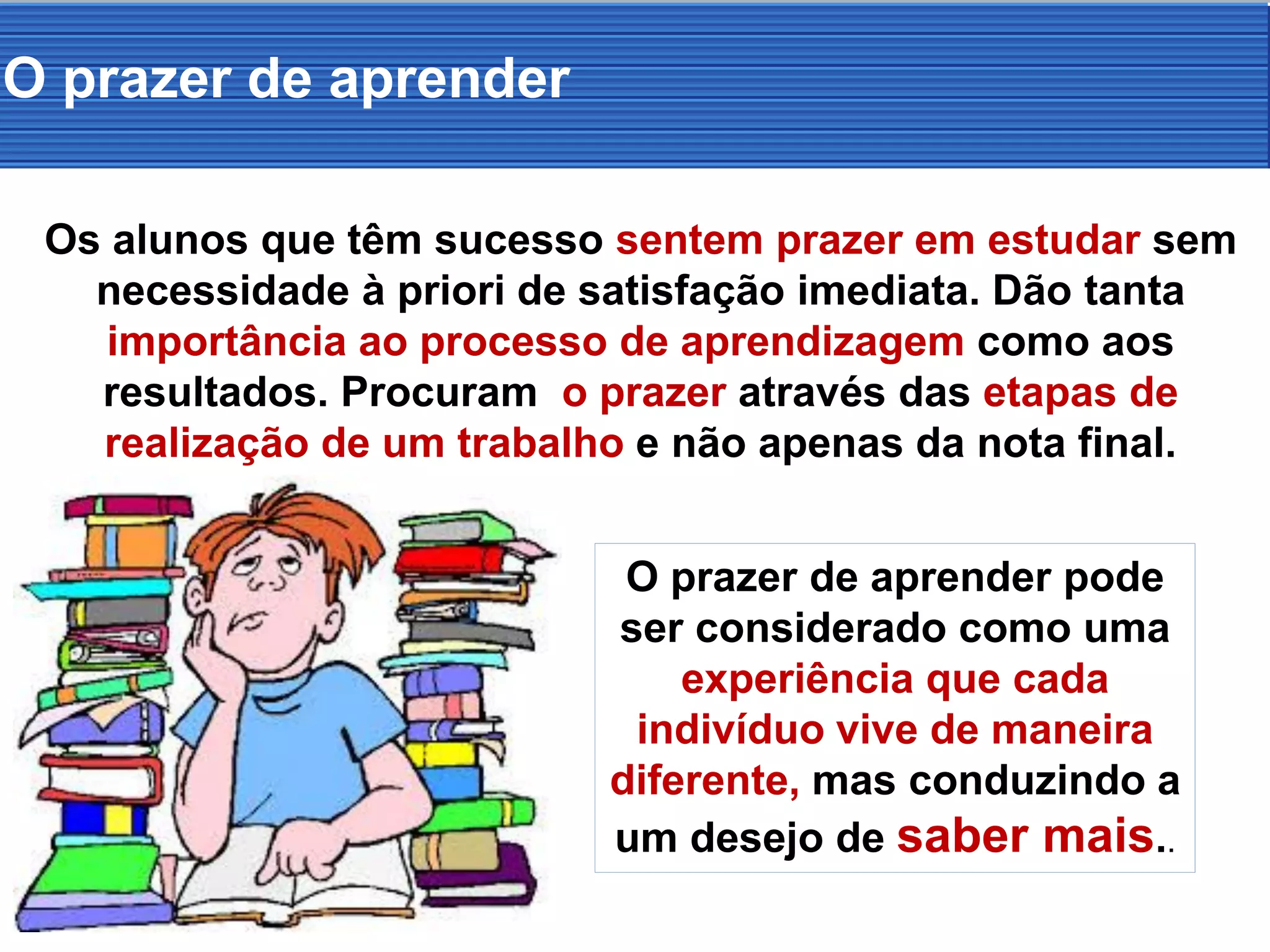 O prazer de aprender
Os alunos que têm sucesso sentem prazer em estudar sem
necessidade à priori de satisfação imediata. Dão tanta
importância ao processo de aprendizagem como aos
resultados. Procuram o prazer através das etapas de
realização de um trabalho e não apenas da nota final.
O prazer de aprender pode
ser considerado como uma
experiência que cada
indivíduo vive de maneira
diferente, mas conduzindo a
um desejo de saber mais..
 