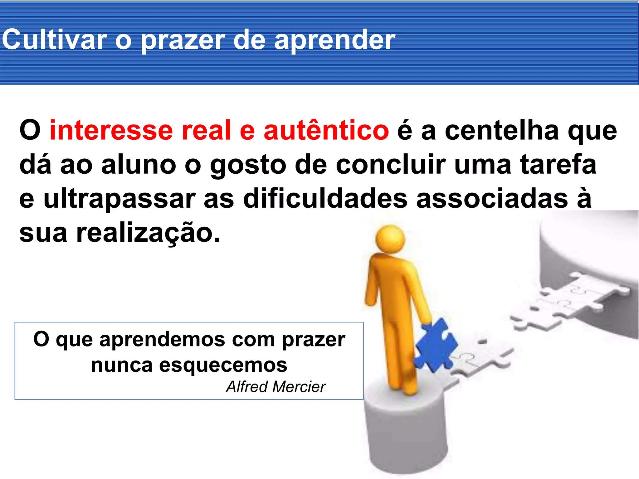 O interesse real e autêntico é a centelha que
dá ao aluno o gosto de concluir uma tarefa
e ultrapassar as dificuldades associadas à
sua realização.
Cultivar o prazer de aprender
O que aprendemos com prazer
nunca esquecemos
Alfred Mercier
 