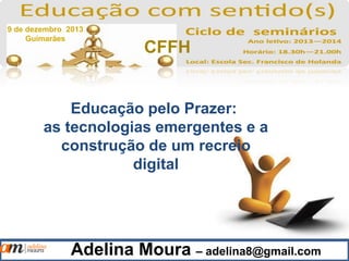Adelina Moura – adelina8@gmail.com
Educação pelo Prazer:
as tecnologias emergentes e a
construção de um recreio
digital
9 de dezembro 2013
Guimarães
CFFH
 