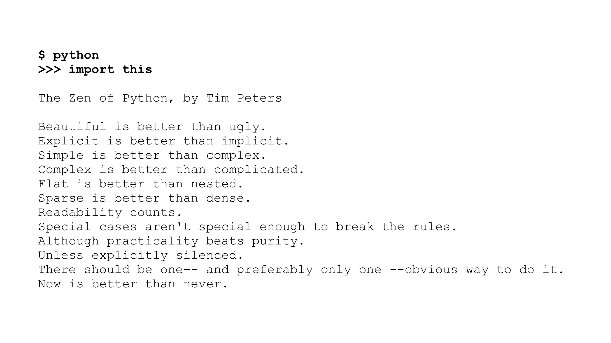 $ python >>> import this ! The Zen of Python, by Tim Peters ! Beautiful is better than ugly. Explicit is better than implicit. Simple is better than complex. Complex is better than complicated. Flat is better than nested. Sparse is better than dense. Readability counts. Special cases aren't special enough to break the rules. Although practicality beats purity. Unless explicitly silenced. There should be one-- and preferably only one --obvious way to do it. Now is better than never. 