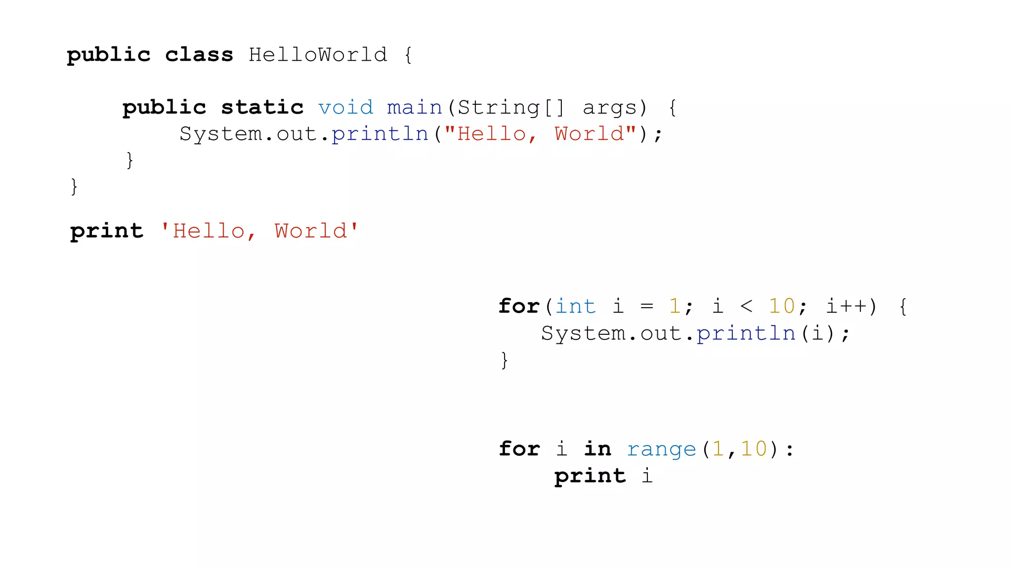 public class HelloWorld { ! public static void main(String[] args) { System.out.println("Hello, World"); } } print 'Hello, World' for(int i = 1; i < 10; i++) { System.out.println(i); } for i in range(1,10): print i ! 