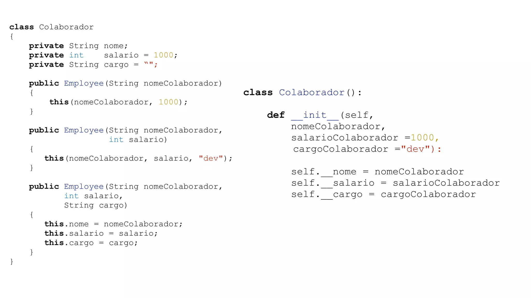 class Colaborador { private String nome; private int salario = 1000; private String cargo = “"; public Employee(String nomeColaborador) { this(nomeColaborador, 1000); } ! public Employee(String nomeColaborador, int salario) { this(nomeColaborador, salario, "dev"); } ! public Employee(String nomeColaborador, int salario, String cargo) { this.nome = nomeColaborador; this.salario = salario; this.cargo = cargo; } } class Colaborador(): ! def __init__(self, nomeColaborador, salarioColaborador =1000, cargoColaborador ="dev"): ! self.__nome = nomeColaborador self.__salario = salarioColaborador self.__cargo = cargoColaborador 