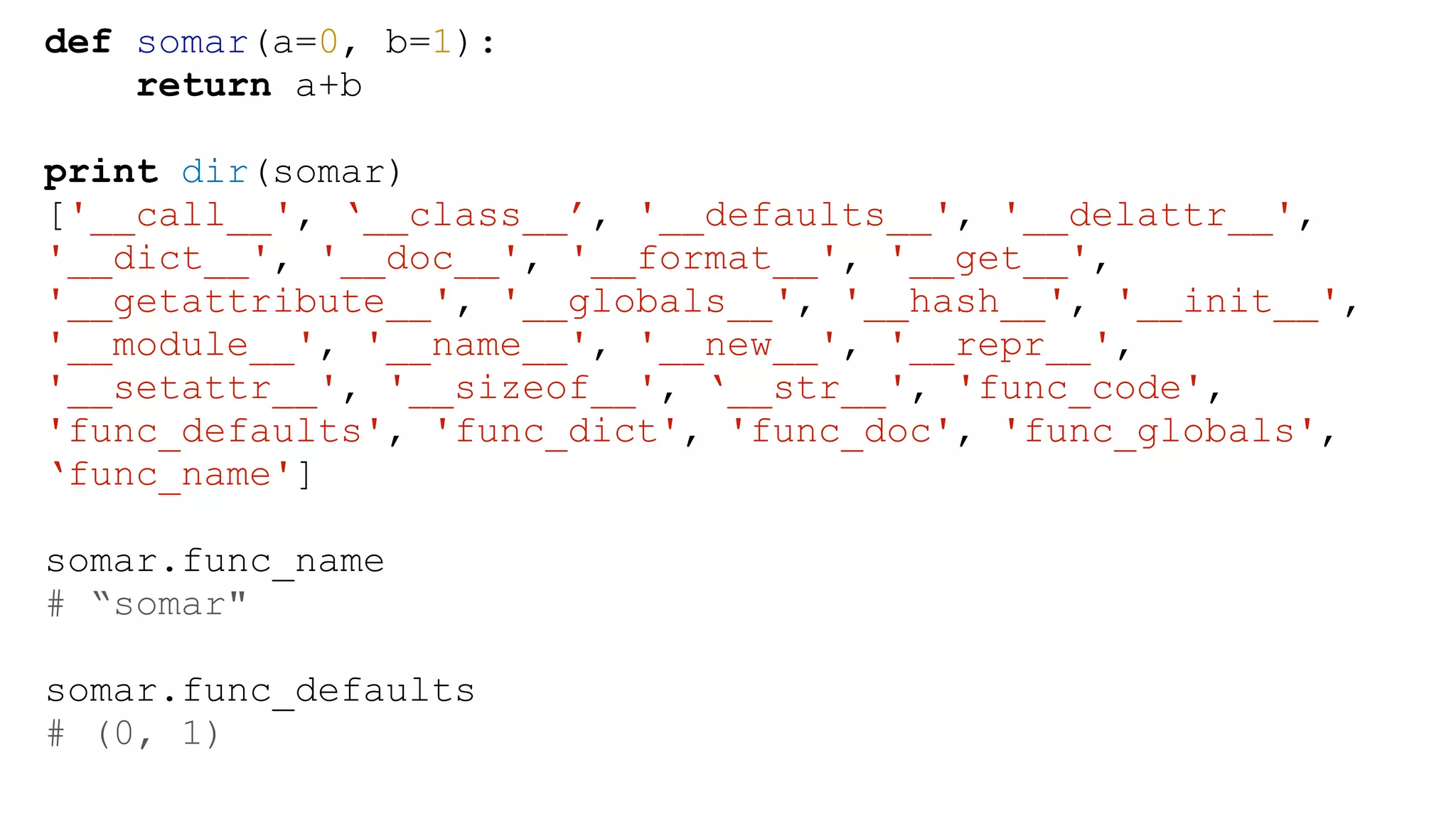def somar(a=0, b=1): return a+b ! print dir(somar) ['__call__', ‘__class__’, '__defaults__', '__delattr__', '__dict__', '__doc__', '__format__', '__get__', '__getattribute__', '__globals__', '__hash__', '__init__', '__module__', '__name__', '__new__', '__repr__', '__setattr__', '__sizeof__', ‘__str__', 'func_code', 'func_defaults', 'func_dict', 'func_doc', 'func_globals', ‘func_name'] ! somar.func_name # “somar" ! somar.func_defaults # (0, 1) 