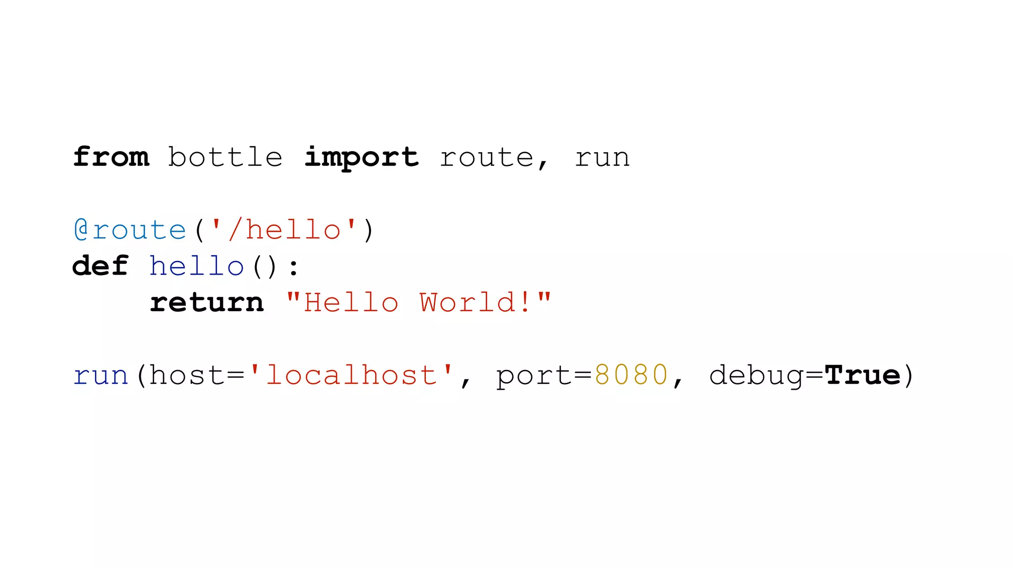 from bottle import route, run ! @route('/hello') def hello(): return "Hello World!" ! run(host='localhost', port=8080, debug=True) 