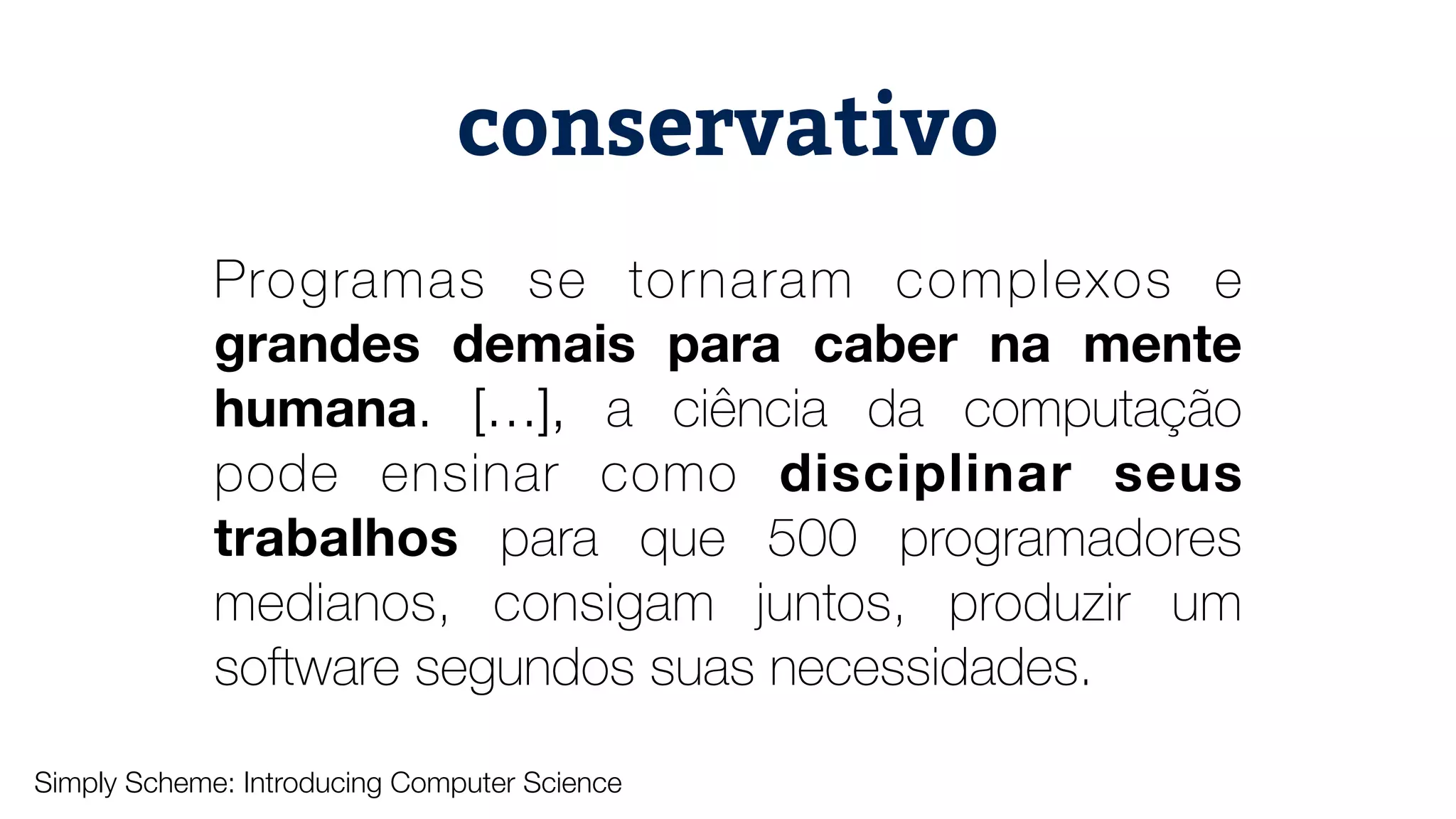 Programas se tornaram complexos e grandes demais para caber na mente humana. […], a ciência da computação pode ensinar como disciplinar seus trabalhos para que 500 programadores medianos, consigam juntos, produzir um software segundos suas necessidades. conservativo Simply Scheme: Introducing Computer Science 