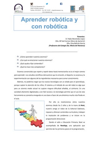 Avda. de los Monumentos, 26.
330012 OVIEDO (Asturias)
Teléfono: 902 830 051 Fax: 985 110 052 colegio@smnaranco.org
www.smnaranco.org
Ponentes:
D. Pablo Menéndez López
Dña. Mª del Carmen Moro de Aymerich
Dña. Elisa Beltrán García
(Profesores del Colegio Sta. María del Naranco)
¿Cómo aprenden nuestros alumnos?
¿Con qué se emocionan nuestros alumnos?
¿Qué ayuda a fijar contenidos?
¿Qué les hace más competentes?
Estamos convencidos que repetir y repetir datos hasta memorizarlos no es el mejor camino
para aprender. Los estudios científicos demuestran que la emoción, el deporte, la sorpresa y la
experimentación son algunos de los ingredientes necesarios para sumar conocimiento.
Además, no podemos negar que las nuevas tecnologías son un aliado para el aprendizaje,
porque captan la atención de los niños. El sistema y el método de uso del robot es algo que
para un alumno medio actual no supone ninguna dificultad añadida, al contrario. En una
sociedad altamente digitalizada y con fácil acceso a la tecnología permite que el uso de esta
herramienta se convierta enseguida en una baza a favor de una dinámica mucho más fluida en
el aula.
Por ello os mostraremos cómo nuestros
alumnos desde los 3 años y de la mano de Next,
nuestro amigo el robot de la Editorial Edelvives,
repasan y afianzan contenidos curriculares, trabajan
la resolución de problemas y se inician en la
programación direccional.
Dando el salto a Educación Primaria, Next va
acompañado de NextApp, una aplicación que
permite dar los primeros pasos en la programación,
Aprender robótica y
con robótica
 
