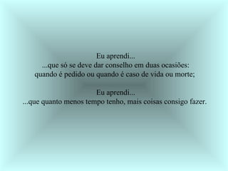 Eu aprendi... ...que só se deve dar conselho em duas ocasiões: quando é pedido ou quando é caso de vida ou morte;  Eu aprendi... ...que quanto menos tempo tenho, mais coisas consigo fazer.   