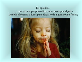    Eu aprendi...        ...que eu sempre posso fazer uma prece por alguém     quando não tenho a força para ajudá-lo de alguma outra forma;  