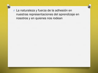 O La naturaleza y fuerza de la adhesión en
nuestras representaciones del aprendizaje en
nosotros y en quienes nos rodean
 