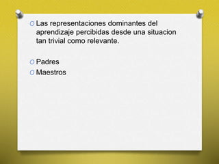 O Las representaciones dominantes del
aprendizaje percibidas desde una situacion
tan trivial como relevante.
O Padres
O Maestros
 