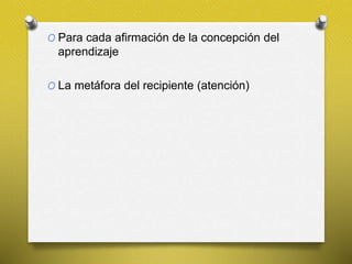 O Para cada afirmación de la concepción del
aprendizaje
O La metáfora del recipiente (atención)
 