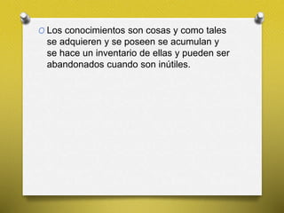 O Los conocimientos son cosas y como tales
se adquieren y se poseen se acumulan y
se hace un inventario de ellas y pueden ser
abandonados cuando son inútiles.
 