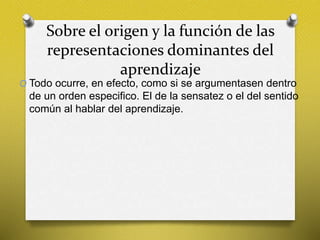 Sobre el origen y la función de las
representaciones dominantes del
aprendizaje
O Todo ocurre, en efecto, como si se argumentasen dentro
de un orden especifico. El de la sensatez o el del sentido
común al hablar del aprendizaje.
 