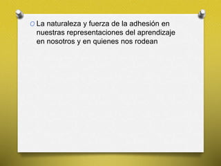 O La naturaleza y fuerza de la adhesión en
nuestras representaciones del aprendizaje
en nosotros y en quienes nos rodean
 
