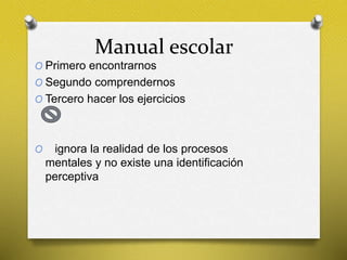 Manual escolar
O Primero encontrarnos
O Segundo comprendernos
O Tercero hacer los ejercicios
O ignora la realidad de los procesos
mentales y no existe una identificación
perceptiva
 