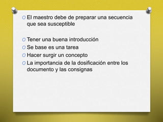 O El maestro debe de preparar una secuencia
que sea susceptible
O Tener una buena introducción
O Se base es una tarea
O Hacer surgir un concepto
O La importancia de la dosificación entre los
documento y las consignas
 