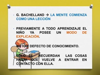 • G. BACHELLAND  LA MENTE COMIENZA
COMO UNA LECCIÓN
• PREVIAMENTE A TODO APRENDIZAJE EL
NIÑO YA POSEE UN MODO DE
EXPLICACIÓN.
• NO HAY DEFECTO DE CONOCIMIENTO.
• SOLO SE RECUERDAN LAS COSAS
HASTA QUE VUELVE A ENTRAR EN
CONTACTO CON ELLA.
 