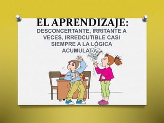 EL APRENDIZAJE:
DESCONCERTANTE, IRRITANTE A
VECES, IRREDCUTIBLE CASI
SIEMPRE A LA LÓGICA
ACUMULATIVA
 