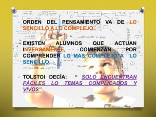 • ORDEN DEL PENSAMIENTO VA DE LO
SENCILLO A LO COMPLEJO.
• EXISTEN ALUMNOS QUE ACTUAN
INVERSAMENTE, COMIENZAN POR
COMPRENDER LO MAS COMPLEJO A LO
SENCILLO.
• TOLSTOI DECÍA: “ SOLO ENCUENTRAN
FÁCILES LO TEMAS COMPLICADOS Y
VIVOS”
 