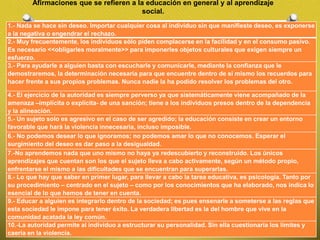 Afirmaciones que se refieren a la educación en general y al aprendizaje
social.
1.- Nada se hace sin deseo. Importar cualquier cosa al individuo sin que manifieste deseo, es exponerse
a la negativa o engendrar el rechazo.
2.- Muy frecuentemente, los individuos sólo piden complacerse en la facilidad y en el consumo pasivo.
Es necesario <<obligarles moralmente>> para imponerles objetos culturales que exigen siempre un
esfuerzo.
3.- Para ayudarle a alguien basta con escucharle y comunicarle, mediante la confianza que le
demostraremos, la determinación necesaria para que encuentre dentro de sí mismo los recuerdos para
hacer frente a sus propios problemas. Nunca nadie la ha podido resolver los problemas del otro.
4.- El ejercicio de la autoridad es siempre perverso ya que sistemáticamente viene acompañado de la
amenaza –implícita o explícita- de una sanción; tiene a los individuos presos dentro de la dependencia
y la alineación.
5.- Un sujeto solo es agresivo en el caso de ser agredido; la educación consiste en crear un entorno
favorable que hará la violencia innecesaria, incluso imposible.
6.- No podemos desear lo que ignoramos; no podemos amar lo que no conocemos. Esperar el
surgimiento del deseo es dar paso a la desigualdad.
7.-No aprendemos nada que uno mismo no haya ya redescubierto y reconstruido. Los únicos
aprendizajes que cuentan son los que el sujeto lleva a cabo activamente, según un método propio,
enfrentarse el mismo a las dificultades que se encuentran para superarlas.
8.- Lo que hay que saber en primer lugar, para llevar a cabo la tarea educativa, es psicología. Tanto por
su procedimiento – centrado en el sujeto – como por los conocimientos que ha elaborado, nos indica lo
esencial de lo que hemos de tener en cuenta.
9.- Educar a alguien es integrarlo dentro de la sociedad; es pues ensenarle a someterse a las reglas que
esta sociedad le impone para tener éxito. La verdadera libertad es la del hombre que vive en la
comunidad acatada la ley común.
10.-La autoridad permite al individuo a estructurar su personalidad. Sin ella cuestionaría los límites y
caería en la violencia.
 