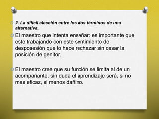 O 2. La difícil elección entre los dos términos de una
alternativa.
O El maestro que intenta enseñar: es importante que
este trabajando con este sentimiento de
desposesión que lo hace rechazar sin cesar la
posición de genitor.
O El maestro cree que su función se limita al de un
acompañante, sin duda el aprendizaje será, si no
mas eficaz, si menos dañino.
 