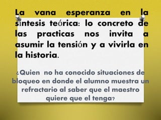 La vana esperanza en la
síntesis teórica: lo concreto de
las practicas nos invita a
asumir la tensión y a vivirla en
la historia.
¿Quien no ha conocido situaciones de
bloqueo en donde el alumno muestra un
refractario al saber que el maestro
quiere que el tenga?
 