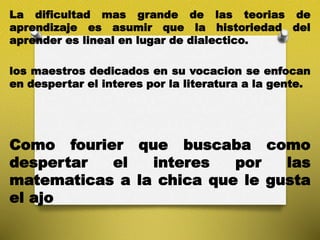 La dificultad mas grande de las teorias de
aprendizaje es asumir que la historiedad del
aprender es lineal en lugar de dialectico.
los maestros dedicados en su vocacion se enfocan
en despertar el interes por la literatura a la gente.
Como fourier que buscaba como
despertar el interes por las
matematicas a la chica que le gusta
el ajo
 