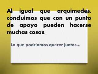Al igual que arquimedes,
concluimos que con un punto
de apoyo pueden hacerse
muchas cosas.
Lo que podríamos querer juntos…
 