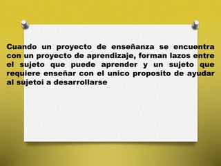 Cuando un proyecto de enseñanza se encuentra
con un proyecto de aprendizaje, forman lazos entre
el sujeto que puede aprender y un sujeto que
requiere enseñar con el unico proposito de ayudar
al sujetoi a desarrollarse
 