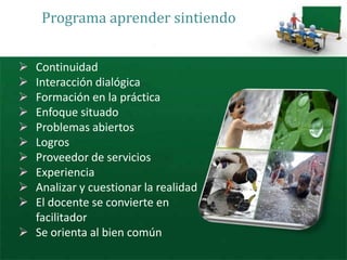 Programa aprender sintiendo


 Continuidad
 Interacción dialógica
 Formación en la práctica
 Enfoque situado
 Problemas abiertos
 Logros
 Proveedor de servicios
 Experiencia
 Analizar y cuestionar la realidad
 El docente se convierte en
  facilitador
 Se orienta al bien común
 