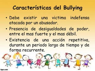 Características del Bullying
• Debe existir una victima indefensa
atacada por un abusador.
• Presencia de desigualdades de poder,
entre el mas fuerte y el mas débil.
• Existencia de una acción repetitiva,
durante un periodo largo de tiempo y de
forma recurrente.
 