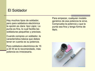 H ay muchos tipos de soldador, pero para soldadura electrónica la opción es clara: tipo Lápiz. La punta es fina, lo cual facilita las soldaduras pequeñas y precisas.  Cuando compres un soldador, la característica básica que debes tener en cuenta es su potencia.  Para soldadura electrónica de 15  a 25 W es lo recomendado, más potencia es innecesaria.  Para empezar, cualquier modelo genérico de esa potencia te sirve. Comprueba la potencia y que la punta sea fina y tenga forma de lápiz. El Soldador 