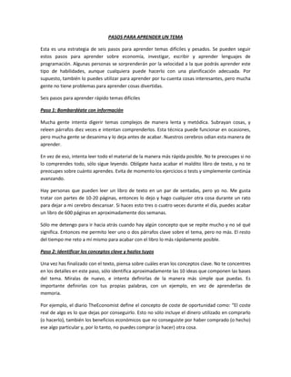 PASOS PARA APRENDER UN TEMA

Esta es una estrategia de seis pasos para aprender temas difíciles y pesados. Se pueden seguir
estos pasos para aprender sobre economía, investigar, escribir y aprender lenguajes de
programación. Algunas personas se sorprenderán por la velocidad a la que podrás aprender este
tipo de habilidades, aunque cualquiera puede hacerlo con una planificación adecuada. Por
supuesto, también lo puedes utilizar para aprender por tu cuenta cosas interesantes, pero mucha
gente no tiene problemas para aprender cosas divertidas.

Seis pasos para aprender rápido temas difíciles

Paso 1: Bombardéate con información

Mucha gente intenta digerir temas complejos de manera lenta y metódica. Subrayan cosas, y
releen párrafos diez veces e intentan comprenderlos. Esta técnica puede funcionar en ocasiones,
pero mucha gente se desanima y lo deja antes de acabar. Nuestros cerebros odian esta manera de
aprender.

En vez de eso, intenta leer todo el material de la manera más rápida posible. No te preocupes si no
lo comprendes todo, sólo sigue leyendo. Oblígate hasta acabar el maldito libro de texto, y no te
preocupes sobre cuánto aprendes. Evita de momento los ejercicios o tests y simplemente continúa
avanzando.

Hay personas que pueden leer un libro de texto en un par de sentadas, pero yo no. Me gusta
tratar con partes de 10-20 páginas, entonces lo dejo y hago cualquier otra cosa durante un rato
para dejar a mi cerebro descansar. Si haces esto tres o cuatro veces durante el día, puedes acabar
un libro de 600 páginas en aproximadamente dos semanas.

Sólo me detengo para ir hacia atrás cuando hay algún concepto que se repite mucho y no sé qué
significa. Entonces me permito leer uno o dos párrafos clave sobre el tema, pero no más. El resto
del tiempo me reto a mí mismo para acabar con el libro lo más rápidamente posible.

Paso 2: Identificar los conceptos clave y hazlos tuyos

Una vez has finalizado con el texto, piensa sobre cuáles eran los conceptos clave. No te concentres
en los detalles en este paso, sólo identifica aproximadamente las 10 ideas que componen las bases
del tema. Míralas de nuevo, e intenta definirlas de la manera más simple que puedas. Es
importante definirlas con tus propias palabras, con un ejemplo, en vez de aprenderlas de
memoria.

Por ejemplo, el diario TheEconomist define el concepto de coste de oportunidad como: “El coste
real de algo es lo que dejas por conseguirlo. Esto no sólo incluye el dinero utilizado en comprarlo
(o hacerlo), también los beneficios económicos que no conseguiste por haber comprado (o hecho)
ese algo particular y, por lo tanto, no puedes comprar (o hacer) otra cosa.
 