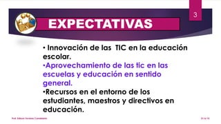EXPECTATIVAS
21/6/15Prof. Edixon Tavárez Candelario
3
• Innovación de las TIC en la educación
escolar.
•Aprovechamiento de las tic en las
escuelas y educación en sentido
general.
•Recursos en el entorno de los
estudiantes, maestros y directivos en
educación.
 