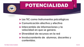 POTENCIALIDAD
 Las TIC como instrumentos psicológicos
 Comunicación afectiva y efectiva
 Intercambio de informaciones y la
velocidad en que se genera.
 Diversidad de recursos en la red
 Involucramiento de alumnos, docentes y
contenidos.
21/6/15Prof. Edixon Tavárez Candelario
5
 