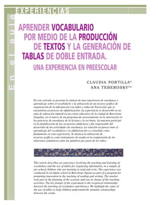 EXPERIENCIAS
APRENDER VOCABULARIO
POR MEDIO DE LA PRODUCCIÓN
DE TEXTOS Y LA GENERACIÓN DE
TABLAS DE DOBLE ENTRADA.
UNA EXPERIENCIA EN PREESCOLAR
CLAUDIA POR TILLA*
ANA TEBEROSKY**
This article describes an experience involving the teaching and learning of
vocabulary and the use of tables for organizing information, in a sample of
pre-school children who are learning to read and write. The experience was
conducted in an infant school in Barcelona (Spain) as part of a program for
promoting innovation in the teaching of reading and writing. The teacher
took part in the planning of the sessions and was in charge of the teaching
activities. The key feature of the experiment is the reciprocal relationship
between the learning of vocabulary and literacy. We highlight the value of
the use of tables to help children understand the semantic relationships
between the words.
En este artículo se presenta la síntesis de una experiencia de enseñanza y
aprendizaje sobre el vocabulario y la utilización de un recurso gráfico de
organización de la información con niños y niñas de Preescolar que se
encuentran en proceso de alfabetización. La experiencia se desarrolló en un
aula de educación infantil en un centro educativo de la ciudad de Barcelona
(España), en el marco de un programa de asesoramiento en la innovación en
las prácticas de enseñanza de la lectura y la escritura. La maestra participó
en la planificación de las secuencias didácticas y fue responsable del
desarrollo de las actividades de enseñanza. La relación recíproca entre el
aprendizaje del vocabulario y la alfabetización se consolida como
fundamento en esta experiencia. Se destaca la utilización de
recursos gráficos como instrumento de ayuda en la comprensión de las
relaciones semánticas entre las palabras por parte de los niños.
E
n
e
l
a
u
l
a
 
