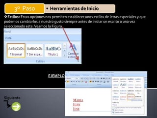 3º Paso             • Herramientas de Inicio
Estilos: Estas opciones nos permiten establecer unos estilos de letras especiales y que
podemos cambiarlos a nuestro gusto siempre antes de iniciar un escrito o una vez
seleccionado este. Veamos la Figura




                           EJEMPLO
 