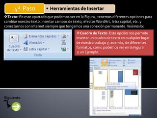 4º Paso           • Herramientas de Insertar
Texto: En este apartado que podemos ver en la Figura , tenemos diferentes opciones para
cambiar nuestro texto, insertar campos de texto, efectos WordArt, letra capital, etc. y
conectarnos con internet siempre que tengamos una conexión permanente. Veámoslo:
                                          Cuadro de Texto: Esta opción nos permite
                                          insertar un cuadro de texto en cualquier lugar
                                          de nuestro trabajo y, además, de diferentes
                                          formatos, como podemos ver en la Figura
                                           y un Ejemplo:
 