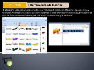 4º Paso            • Herramientas de Insertar
 WordArt: Esta opción nos permite crear rótulos artísticos con diferentes tipos de letra y
formatos. Veamos un Ejemplo que obtendremos al presionar dos veces consecutivas sobre el
tipo de formato que deseemos y se nos abrirá otra ventana que veremos
 