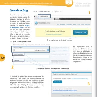 Cap 3 - 3.1Herramientas colaborativas para la enseñanza usando tecnologías web

Creando un blog
A continuación se ofrece información básica acerca de
los pasos a seguir a la hora
de crear un Edublog para
su clase. Se utilizará como
ejemplo el portal http://
es.WordPress.com/, por ser
uno de los sitios gratuitos
más usado y de fácil apropiación, ya que no se necesita
de amplios conocimientos en
lenguaje HTML o similares.

	
  

Click para volver a la
Tabla de contenidos

1

	
  

Es importante que al
crear su bitácora tenga
muy claro el objetivo y la
dinámica de uso como una
herramienta que ayuda en
la generalización de las TIC
en el aula desde cualquier
asignatura.

100

2
El sistema de WordPress envía un mensaje de
activación a la cuenta de correo indicada al
momento de abrir su sitio, con un enlace que lo
dirige a las claves que necesita para acceder a la
Administración del blog. Para este caso usaremos
como ejemplo un blog de Ciencias Sociales.

	
  

3

 