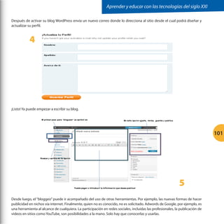 Aprender y educar con las tecnologías del siglo XXI
Después de activar su blog WordPress envía un nuevo correo donde lo direcciona al sitio desde el cual podrá diseñar y
actualizar su perfil.

4

	
  

¡Listo! Ya puede empezar a escribir su blog.
	
  

101

5
Desde luego, el “bloggeo” puede ir acompañado del uso de otras herramientas. Por ejemplo, las nuevas formas de hacer
publicidad en nichos vía internet. Finalmente, quien no es conocido, no es solicitado. Adwords de Google, por ejemplo, es
una herramienta al alcance de cualquiera. La participación en redes sociales, incluidas las profesionales, la publicación de
videos en sitios como YouTube, son posibilidades a la mano. Solo hay que conocerlas y usarlas.

 