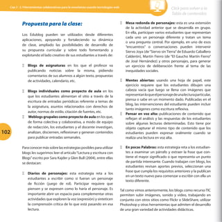 Cap 3 - 3.1Herramientas colaborativas para la enseñanza usando tecnologías web

Propuesta para la clase:
Los Edublog pueden ser utilizados desde diferentes
aplicaciones, apoyando y fortaleciendo su dinámica
de clase, ampliado las posibilidades de desarrollo de
su propuesta curricular y sobre todo fomentando y
explotando el lado creativo de sus estudiantes a través de:
ΞΞ Blogs de asignaturas en los que el profesor va
publicando noticias sobre la misma, pidiendo
comentarios de sus alumnos a algún texto, propuestas
de actividades, calendario, etc.

102

ΞΞ Blogs individuales como proyecto de aula en los
que los estudiantes alimentan el sitio a través de la
escritura de entradas periódicas referente a temas de
la asignatura, asuntos relacionados con derechos de
autor, normas de estilo, citación de fuentes, etc.
ΞΞ Weblogs grupales como proyecto de aula en los que,
de forma colectiva y colaborativa, a modo de equipo
de redacción, los estudiantes y el docente investigan,
analizan, disciernen, reflexionan y generan contenidos
para publicar entradas semanales.
Para conocer más sobre las estrategias posibles para utilizar
blogs les sugerimos leer el artículo “Lectura y escritura con
Blogs” escrito por Sara Kajder y Glen Bull (2004), entre ellas
se destacan:
ΞΞ Diarios de personajes: esta estrategia reta a los
estudiantes a escribir como si fueran un personaje
de ficción (juego de rol). Participar requiere que
piensen y se expresen como lo haría el personaje. Es
importante abrir un espacio para complementar otras
actividades que exploren la voz (expresión) y sinteticen
la comprensión crítica de lo que está pasando en esa
lectura.

Click para volver a la
Tabla de contenidos
ΞΞ Mesa redonda de personajes: esta es una extensión
de la actividad anterior que se desarrolla en grupo.
En ella, participan varios estudiantes que representan
cada uno un personaje diferente y tratan un tema
o una pregunta central. Por ejemplo, en uno de esos
“encuentros” o conversaciones pueden intervenir
Siervo Joya (de “Siervo sin Tierra” de Eduardo Caballero
Calderón), Martín Fierro (de “El Gaucho Martín Fierro”
de José Hernández) y otros personajes, para generar
un ejercicio de deliberación frente al tema de las
inequidades sociales.
ΞΞ Mentes abiertas: usando una hoja de papel, este
ejercicio requiere que los estudiantes dibujen una
cabeza vacía que luego se llena con imágenes que
representan lo que el personaje de una lectura particular,
piensa o sabe en un momento dado. Publicadas en el
blog, las intervenciones del estudiante pueden incluir
tanto imágenes como escritura reflexiva.
ΞΞ Pensar en voz alta: publicaciones de contenido que
reflejan el análisis y las respuestas de los estudiantes
sobre algunas lecturas determinadas. Esto tiene por
objeto capturar el mismo tipo de contenido que los
estudiantes pueden expresar oralmente cuando se
realiza una lectura en voz alta.
ΞΞ En pocas Palabras: esta estrategia reta a los estudiantes a examinar un párrafo y extraer la frase que contiene el mayor significado o que representa un punto
de partida interesante. Cuando trabajan con blogs, los
estudiantes revisan aportes previos, seleccionan una
frase que cumpla los requisitos anteriores y la publican
en un texto nuevo para comenzar a escribir con ella un
texto diferente.
Tal como vimos anteriormente, los blogs como recurso TIC
permiten subir imágenes, sonido y video, trabajando en
conjunto con otros sitios como Flickr o SlideShare, utilizar
Photoshop y otras herramientas que admiten el desarrollo
de una gran variedad de actividades didácticas.

 