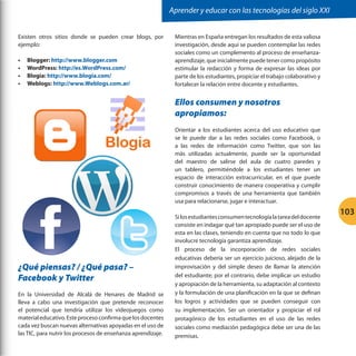 Aprender y educar con las tecnologías del siglo XXI
Existen otros sitios donde se pueden crear blogs, por
ejemplo:
•	
•	
•	
•	

Blogger: http://www.blogger.com
WordPress: http://es.WordPress.com/
Blogia: http://www.blogia.com/
Weblogs: http://www.Weblogs.com.ar/

Mientras en España entregan los resultados de esta valiosa
investigación, desde aquí se pueden contemplar las redes
sociales como un complemento al proceso de enseñanzaaprendizaje, que inicialmente puede tener como propósito
estimular la redacción y forma de expresar las ideas por
parte de los estudiantes, propiciar el trabajo colaborativo y
fortalecer la relación entre docente y estudiantes.

Ellos consumen y nosotros
apropiamos:
Orientar a los estudiantes acerca del uso educativo que
se le puede dar a las redes sociales como Facebook, o
a las redes de información como Twitter, que son las
más utilizadas actualmente, puede ser la oportunidad
del maestro de salirse del aula de cuatro paredes y
un tablero, permitiéndole a los estudiantes tener un
espacio de interacción extracurricular, en el que puede
construir conocimiento de manera cooperativa y cumplir
compromisos a través de una herramienta que también
usa para relacionarse, jugar e interactuar.

¿Qué piensas? / ¿Qué pasa? –
Facebook y Twitter
En la Universidad de Alcalá de Henares de Madrid se
lleva a cabo una investigación que pretende reconocer
el potencial que tendría utilizar los videojuegos como
material educativo. Este proceso confirma que los docentes
cada vez buscan nuevas alternativas apoyadas en el uso de
las TIC, para nutrir los procesos de enseñanza aprendizaje.

Si los estudiantes consumen tecnología la tarea del docente
consiste en indagar qué tan apropiado puede ser el uso de
esta en las clases, teniendo en cuenta que no todo lo que
involucre tecnología garantiza aprendizaje.
El proceso de la incorporación de redes sociales
educativas debería ser un ejercicio juicioso, alejado de la
improvisación y del simple deseo de llamar la atención
del estudiante; por el contrario, debe implicar un estudio
y apropiación de la herramienta, su adaptación al contexto
y la formulación de una planificación en la que se definan
los logros y actividades que se pueden conseguir con
su implementación. Ser un orientador y propiciar el rol
protagónico de los estudiantes en el uso de las redes
sociales como mediación pedagógica debe ser una de las
premisas.

103

 