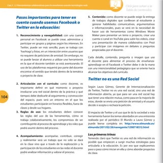 Cap 3 - 3.1Herramientas colaborativas para la enseñanza usando tecnologías web

Pasos importantes para tener en
cuenta cuando usemos Facebook o
Twitter en la educación:
1.	 Reconocimiento y navegabilidad: con una cuenta
personal en Facebook se puede crear, administrar y
participar en grupos y páginas según los intereses. En
Twitter, puede ser más sencillo, pues se trabaja con
‘hashtags’ y listas, en un interacción entre usuarios que
no requiere de peticiones de amistad. Sin embargo, no
se puede lanzar al alumno a utilizar una herramienta
en la que el docente también se está aventurando. El
uso de las plataformas requerirá por parte del docente
encontrar el sentido que tendrá dentro de la temática
o proyecto de clase.

104

2.	 Articulación con el currículo: como docente, es
importante definir en qué momento o proyecto
involucrar una red social dentro de la práctica y qué
tiempos debe dedicarle al seguimiento y construcción
del espacio, pues será un entorno en el que los
estudiantes participarán en horarios flexibles, fuera de
clases y desde sus hogares.
3.	 Reglas de uso: los estudiantes deben conocer
las reglas del uso de las herramientas, cómo se
trabaja colaborativamente, los compromisos de ser
contribuyente al proceso de aprendizaje y los roles que
podrá asumir dentro del proceso.
4.	 Acompañamiento: acompañar, contribuir, corregir
y realimentar será un trabajo que no solo se dará
en la clase sino que a través de la exploración y la
participación de los estudiantes en las redes el docente
podrá analizar información y valorar el proceso.

Click para volver a la
Tabla de contenidos
5.	 Contenido: como docente se puede exigir la entrega
de trabajos digitales que conllevan al estudiante a
generar habilidades comunicativas, argumentativas
e informacionales, pues se verá en la necesidad de
hacer uso de herramientas como Windows Movie
Maker para presentar un tema o proyecto, crear una
cuenta o canal en YouTube para subir los videos, crear
una presentación de manera colaborativa con Prezi
y participar con imágenes en debates o preguntas
propiciadas por el docente.
Cada detalle, contenido, pregunta o imagen que use
el docente para alimentar el proceso de enseñanzaaprendizaje en el Facebook o Twitter debe ir de la mano
con una intencionalidad pedagógica que se oriente hacia
alcanzar los objetivos del currículo.

Twitter no es una Red Social
Según Laura Gómez, Gerente de Internacionalización
de Twitter, Twitter no es una red social, sino una red de
información abierta, ya que para ser una red social hay
que tener una relación mutua, como pasa en la mayoría de
estas, donde se envía una petición de amistad y el usuario
decide si acepta o rechaza la petición.
El impacto de Twitter y el uso que le da la sociedad a esta
herramienta fueron los temas abordados en una entrevista
realizada por el periódico El Mundo a Laura Gómez y
puede leerse completa en: http://www.elmundo.es/
elmundo/2011/02/26/navegante/1298718512.html

Los primeros trinos
Teniendo claro que Twitter es una red de información es
posible que empiecen a surgir muchas estrategias para
articularla a la educación. Es por eso que explicaremos
paso a paso cómo iniciar en ella y cómo abordar proyectos
de clase.

 