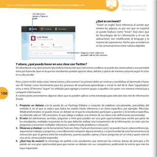 Cap 3 - 3.1Herramientas colaborativas para la enseñanza usando tecnologías web

Click para volver a la
Tabla de contenidos

¿Qué es un tweet?
‘Tweet’ en inglés hace referencia al sonido que
emiten los pájaros, es por eso que en español
se puede traduce como “trinar”. Está claro que
las Tecnologías de la I nformación y el uso de
aplicaciones van modificando el lenguaje y la
manera de expresarnos, hecho que se evidencia
en las conversaciones entre nativos digitales.

Y ahora, ¿qué puedo hacer en una clase con Twitter?
Sin abandonar una clase presencial y toda la interacción que esta misma conlleva, se puede dar continuidad a una actividad
extra por fuera de clase en la que los estudiantes puedan aportar ideas, debatir y opinar de manera conjunta según lo visto
en su día escolar.

106

Pero ¿cómo recibir todas estas interacciones y discusiones? Lo primero debe ser motivar y sensibilizar al alumnado a hacer
uso de Twitter como herramienta para los procesos de enseñanza-aprendizaje e iniciar la red de la clase “siguiéndose”
unos a otros. El término “seguir” es utilizado para agregar a nuestro grupo a aquellos con quien nos interese interactuar y
compartir información.
A continuación presentamos algunas ideas que se pueden aplicar como estrategia para articular esta red de información
al aula:
1.	 Propiciar un debate: con la ayuda de un Hashtag (Palabra o conjunto de palabras concatenadas, precedidas del
símbolo #, en el que se indica que todos los tweets harán referencia a un tema específico, por ejemplo: #Reciclar,
#MaltratoAnimales) se puede iniciar un debate en el que los estudiantes participen y aporten a la temática especifica,
escribiendo solo en 140 caracteres, lo que obliga a realizar una síntesis de sus ideas o las definiciones encontradas.
2.	 El reto: las adivinanzas, acertijos, peguntas o mini-quiz pueden ser una gran oportunidad para recibir por parte de
los estudiantes, múltiples respuestas en las que deberán realizar una comprensión de la información, en este caso las
preguntas y encontrar múltiples soluciones a determinado problema o situación.
3.	 Observar y chatear: con la herramienta Twitcam (http://twitcam.livestream.com/) se pueden hacer videoconferencias,
argumentar trabajos y proyectos, o sencillamente compartir alguna temática. La oportunidad de esta herramienta es la
interacción que se genera entre los estudiantes, quienes pueden opinar y hacer preguntas en un chat y quien esté en
vivo en la cámara podrá responder.
4.	 ¿Qué hay de nuevo?: la estrategia de pedirle a los estudiantes que observen las noticias diarias de principio a fin
puede ser una gran oportunidad para que inicien un debate con sus compañeros, publicando la noticia que más les
haya impactado.

 